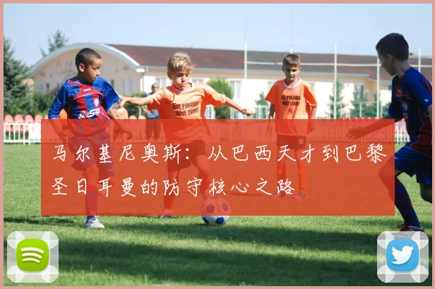 马尔基尼奥斯：从巴西天才到巴黎圣日耳曼的防守核心之路