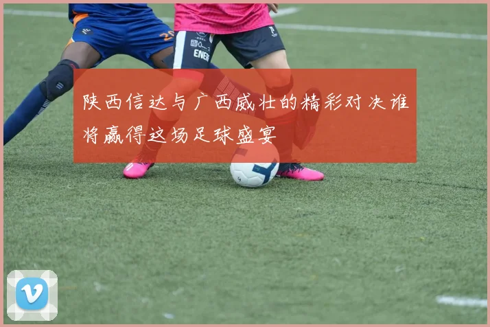 陕西信达与广西威壮的精彩对决谁将赢得这场足球盛宴